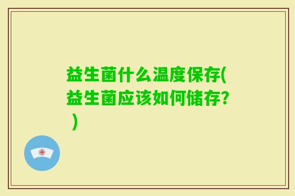 益生菌什么温度保存(益生菌应该如何储存? ) 益生菌什么温度保存(益生菌应该如何储存? )