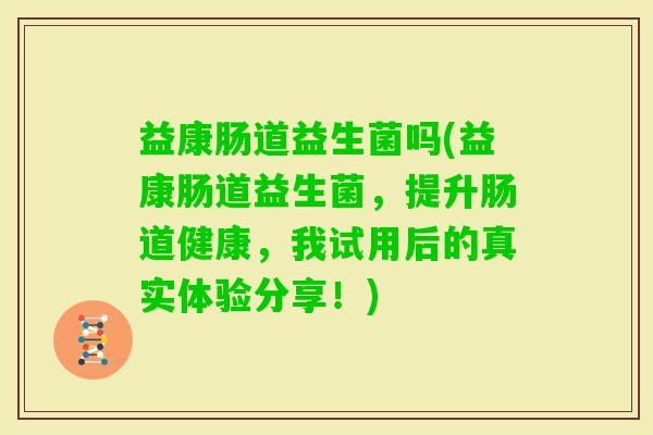 益康肠道益生菌吗(益康肠道益生菌,提升肠道健康,我试用后的真实体验分享!) 益康肠道益生菌吗(益康肠道益生菌,提升肠道健康,我试用后的真实体验分享!)