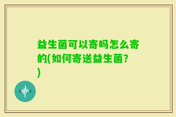 益生菌可以寄吗怎么寄的(如何寄送益生菌?) 益生菌可以寄吗怎么寄的(如何寄送益生菌?)