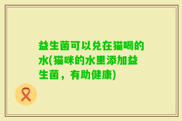 益生菌可以兑在猫喝的水(猫咪的水里添加益生菌,有助健康) 益生菌可以兑在猫喝的水(猫咪的水里添加益生菌,有助健康)