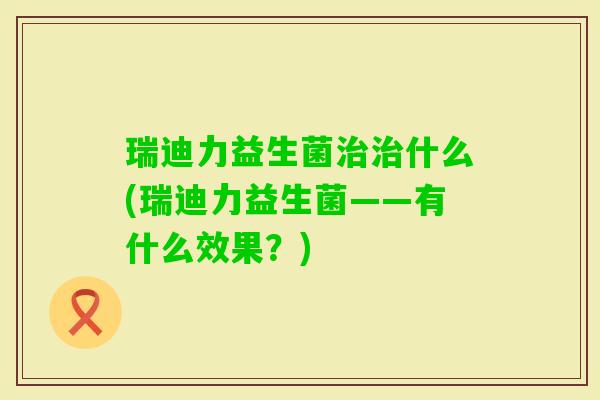瑞迪力益生菌什么(瑞迪力益生菌——有什么效果?) 瑞迪力益生菌什么(瑞迪力益生菌——有什么效果?)