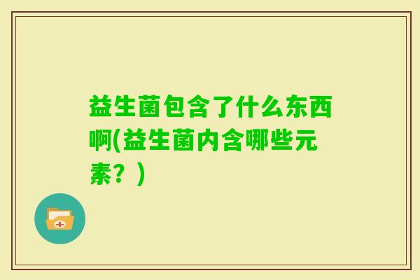 益生菌包含了什么东西啊(益生菌内含哪些元素?) 益生菌包含了什么东西啊(益生菌内含哪些元素?)