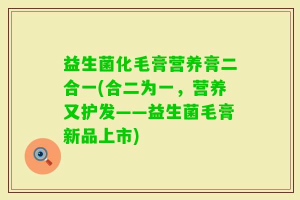 益生菌化毛膏营养膏二合一(合二为一,营养又护发——益生菌毛膏新品上市) 益生菌化毛膏营养膏二合一(合二为一,营养又护发——益生菌毛膏新品上市)