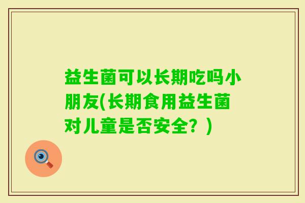 益生菌可以长期吃吗小朋友(长期食用益生菌对儿童是否安全?) 益生菌可以长期吃吗小朋友(长期食用益生菌对儿童是否安全?)