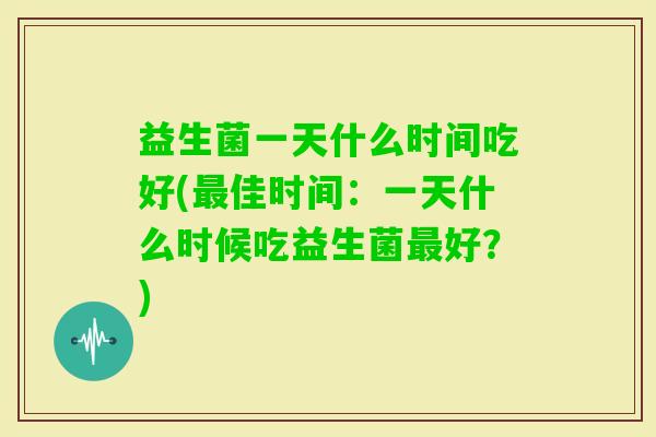 益生菌一天什么时间吃好(佳时间:一天什么时候吃益生菌好?) 益生菌一天什么时间吃好(佳时间:一天什么时候吃益生菌好?)