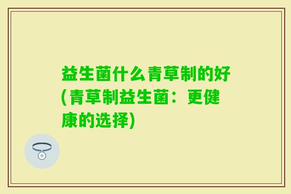 益生菌什么青草制的好(青草制益生菌:更健康的选择) 益生菌什么青草制的好(青草制益生菌:更健康的选择)