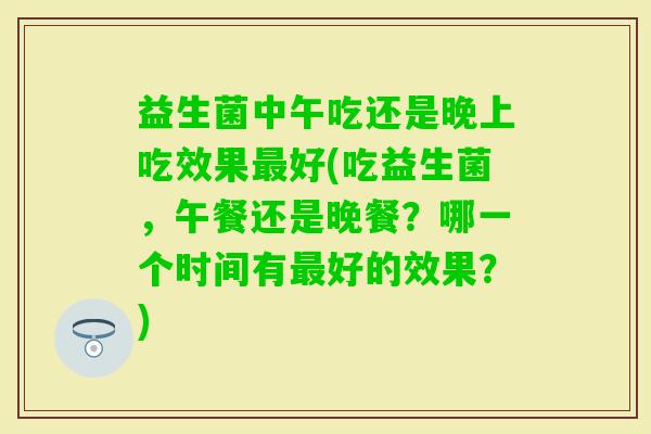 益生菌中午吃还是晚上吃效果好(吃益生菌，午餐还是晚餐？哪一个时间有好的效果？)