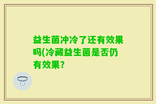 益生菌冲冷了还有效果吗(冷藏益生菌是否仍有效果? 益生菌冲冷了还有效果吗(冷藏益生菌是否仍有效果?