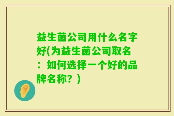 益生菌公司用什么名字好(为益生菌公司取名:如何选择一个好的品牌名称?) 益生菌公司用什么名字好(为益生菌公司取名:如何选择一个好的品牌名称?)