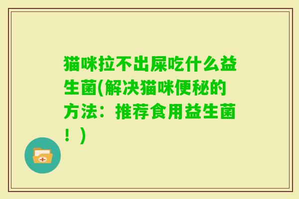 猫咪拉不出屎吃什么益生菌(解决猫咪的方法:推荐食用益生菌!) 猫咪拉不出屎吃什么益生菌(解决猫咪的方法:推荐食用益生菌!)
