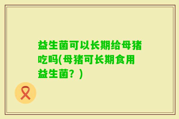 益生菌可以长期给母猪吃吗(母猪可长期食用益生菌?) 益生菌可以长期给母猪吃吗(母猪可长期食用益生菌?)