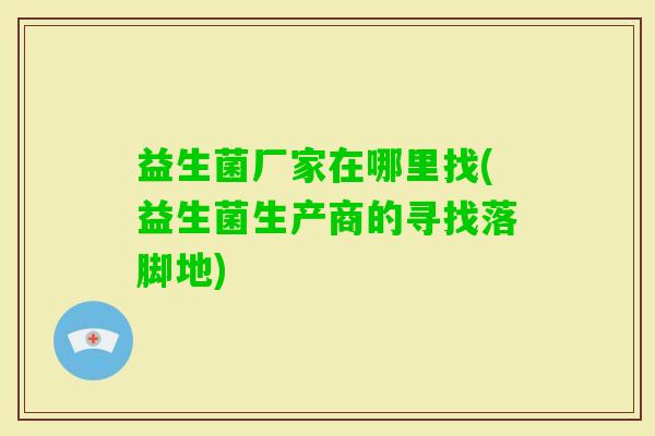 益生菌厂家在哪里找(益生菌生产商的寻找落脚地) 益生菌厂家在哪里找(益生菌生产商的寻找落脚地)