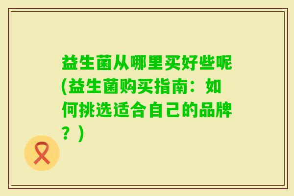 益生菌从哪里买好些呢(益生菌购买指南：如何挑选适合自己的品牌？)