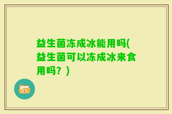益生菌冻成冰能用吗(益生菌可以冻成冰来食用吗?) 益生菌冻成冰能用吗(益生菌可以冻成冰来食用吗?)