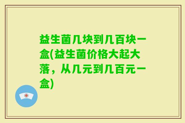 益生菌几块到几百块一盒(益生菌价格大起大落,从几元到几百元一盒) 益生菌几块到几百块一盒(益生菌价格大起大落,从几元到几百元一盒)