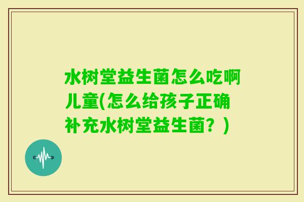 水树堂益生菌怎么吃啊儿童(怎么给孩子正确补充水树堂益生菌?) 水树堂益生菌怎么吃啊儿童(怎么给孩子正确补充水树堂益生菌?)