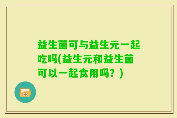 益生菌可与益生元一起吃吗(益生元和益生菌可以一起食用吗?) 益生菌可与益生元一起吃吗(益生元和益生菌可以一起食用吗?)
