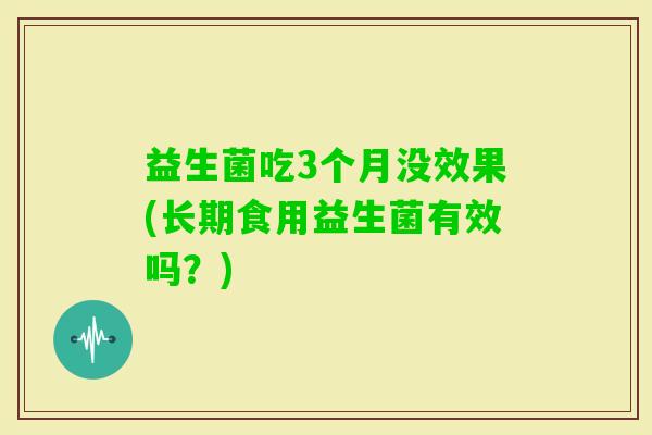 益生菌吃3个月没效果(长期食用益生菌有效吗?) 益生菌吃3个月没效果(长期食用益生菌有效吗?)