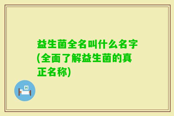 益生菌全名叫什么名字(全面了解益生菌的真正名称) 益生菌全名叫什么名字(全面了解益生菌的真正名称)