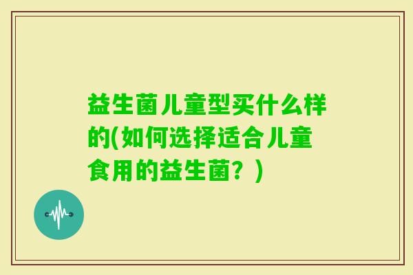 益生菌儿童型买什么样的(如何选择适合儿童食用的益生菌?) 益生菌儿童型买什么样的(如何选择适合儿童食用的益生菌?)