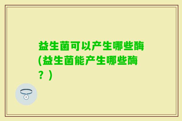 益生菌可以产生哪些酶(益生菌能产生哪些酶?) 益生菌可以产生哪些酶(益生菌能产生哪些酶?)