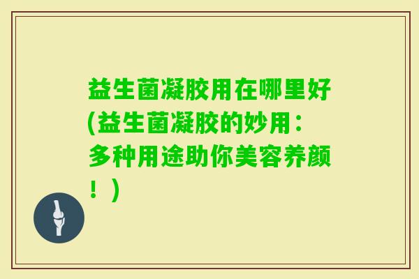 益生菌凝胶用在哪里好(益生菌凝胶的妙用:多种用途助你美容养颜!) 益生菌凝胶用在哪里好(益生菌凝胶的妙用:多种用途助你美容养颜!)