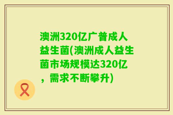 澳洲320亿广普成人益生菌(澳洲成人益生菌市场规模达320亿,需求不断攀升) 澳洲320亿广普成人益生菌(澳洲成人益生菌市场规模达320亿,需求不断攀升)