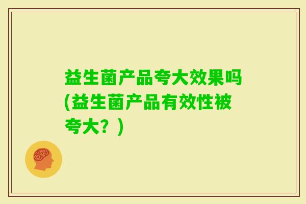 益生菌产品夸大效果吗(益生菌产品有效性被夸大?) 益生菌产品夸大效果吗(益生菌产品有效性被夸大?)