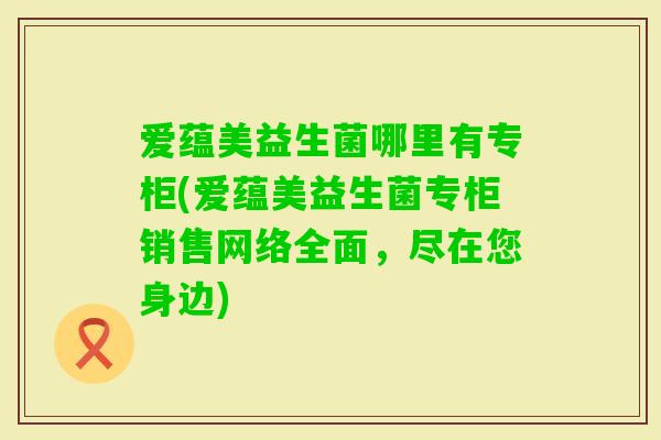 爱蕴美益生菌哪里有专柜(爱蕴美益生菌专柜销售网络全面,尽在您身边) 爱蕴美益生菌哪里有专柜(爱蕴美益生菌专柜销售网络全面,尽在您身边)