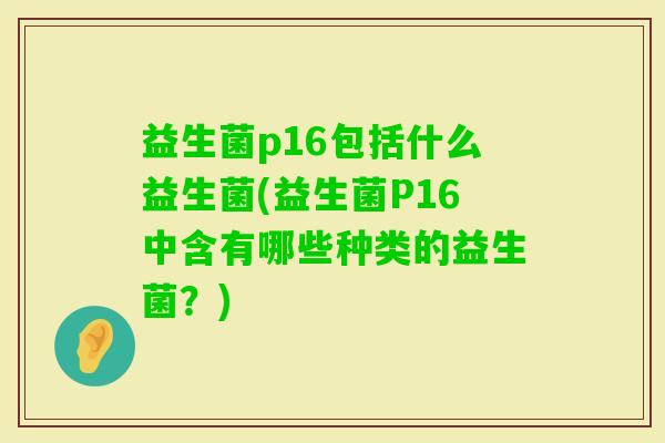 益生菌p16包括什么益生菌(益生菌P16中含有哪些种类的益生菌?) 益生菌p16包括什么益生菌(益生菌P16中含有哪些种类的益生菌?)