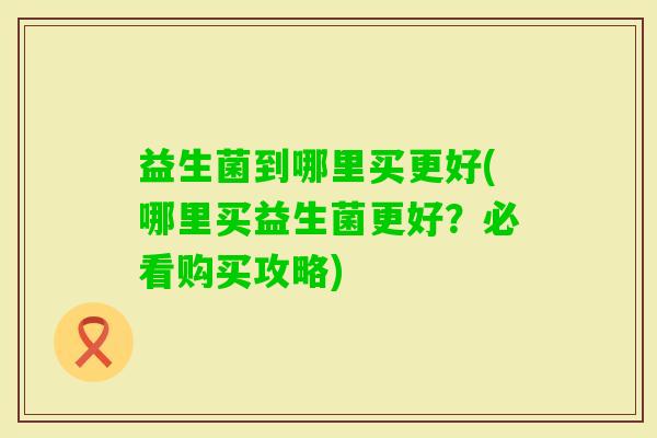 益生菌到哪里买更好(哪里买益生菌更好?必看购买攻略) 益生菌到哪里买更好(哪里买益生菌更好?必看购买攻略)
