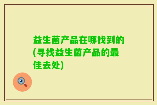 益生菌产品在哪找到的(寻找益生菌产品的佳去处) 益生菌产品在哪找到的(寻找益生菌产品的佳去处)