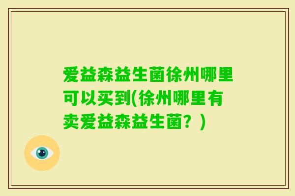 爱益森益生菌徐州哪里可以买到(徐州哪里有卖爱益森益生菌?) 爱益森益生菌徐州哪里可以买到(徐州哪里有卖爱益森益生菌?)