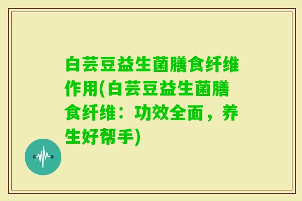 白芸豆益生菌膳食纤维作用(白芸豆益生菌膳食纤维:功效全面,养生好帮手) 白芸豆益生菌膳食纤维作用(白芸豆益生菌膳食纤维:功效全面,养生好帮手)