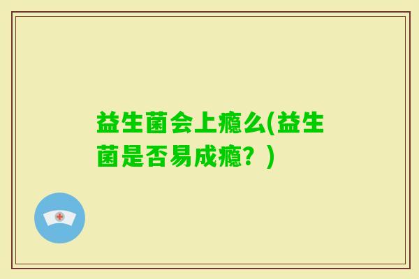 益生菌会上瘾么(益生菌是否易成瘾?) 益生菌会上瘾么(益生菌是否易成瘾?)