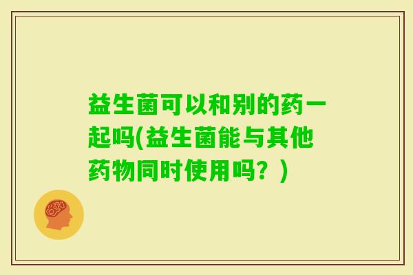 益生菌可以和别的药一起吗(益生菌能与其他同时使用吗?) 益生菌可以和别的药一起吗(益生菌能与其他同时使用吗?)