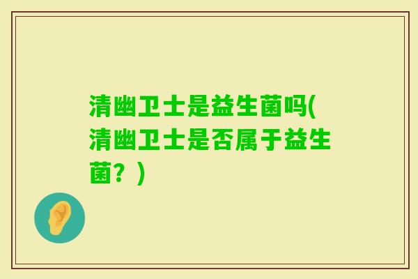 清幽卫士是益生菌吗(清幽卫士是否属于益生菌?) 清幽卫士是益生菌吗(清幽卫士是否属于益生菌?)