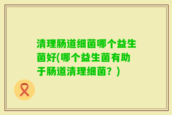 清理肠道哪个益生菌好(哪个益生菌有助于肠道清理?) 清理肠道哪个益生菌好(哪个益生菌有助于肠道清理?)