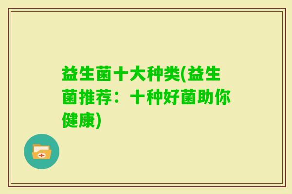 益生菌十大种类(益生菌推荐:十种好菌助你健康) 益生菌十大种类(益生菌推荐:十种好菌助你健康)