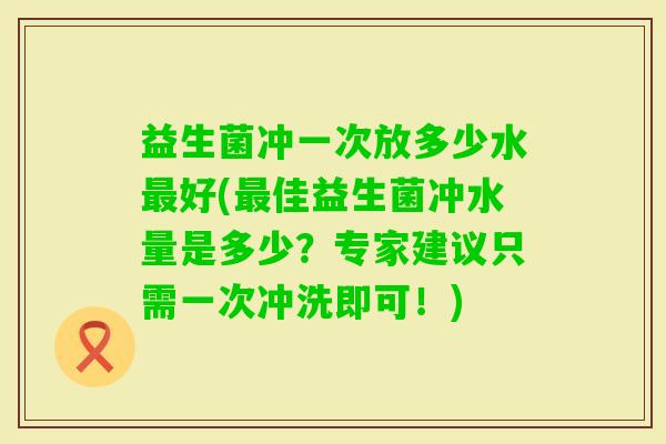 益生菌冲一次放多少水好(佳益生菌冲水量是多少？专家建议只需一次冲洗即可！)