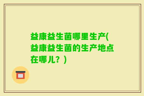 益康益生菌哪里生产(益康益生菌的生产地点在哪儿?) 益康益生菌哪里生产(益康益生菌的生产地点在哪儿?)