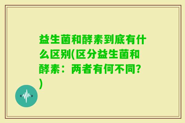 益生菌和酵素到底有什么区别(区分益生菌和酵素：两者有何不同？)
