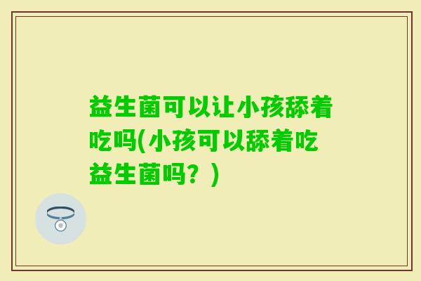 益生菌可以让小孩舔着吃吗(小孩可以舔着吃益生菌吗?) 益生菌可以让小孩舔着吃吗(小孩可以舔着吃益生菌吗?)