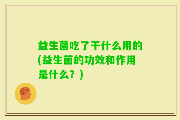 益生菌吃了干什么用的(益生菌的功效和作用是什么?) 益生菌吃了干什么用的(益生菌的功效和作用是什么?)