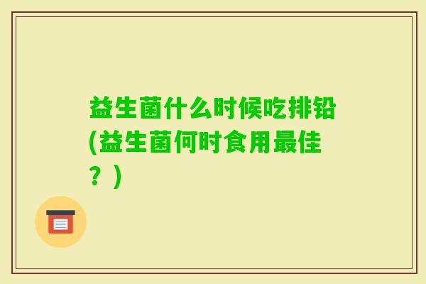 益生菌什么时候吃排铅(益生菌何时食用佳?) 益生菌什么时候吃排铅(益生菌何时食用佳?)