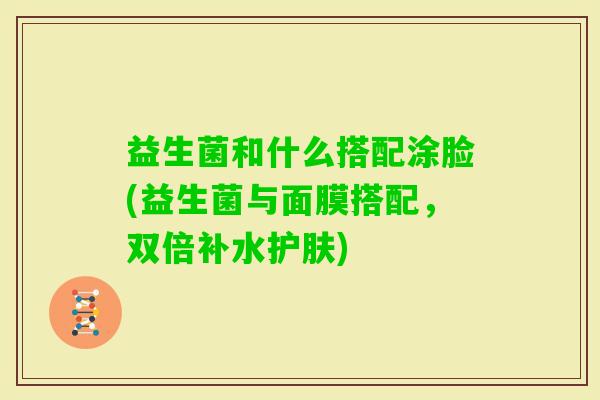 益生菌和什么搭配涂脸(益生菌与面膜搭配,双倍补水护肤) 益生菌和什么搭配涂脸(益生菌与面膜搭配,双倍补水护肤)
