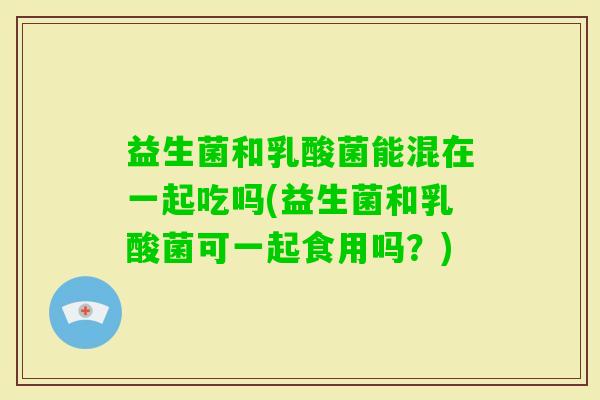 益生菌和乳酸菌能混在一起吃吗(益生菌和乳酸菌可一起食用吗?) 益生菌和乳酸菌能混在一起吃吗(益生菌和乳酸菌可一起食用吗?)