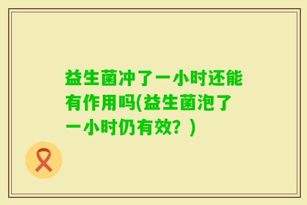 益生菌冲了一小时还能有作用吗(益生菌泡了一小时仍有效?) 益生菌冲了一小时还能有作用吗(益生菌泡了一小时仍有效?)