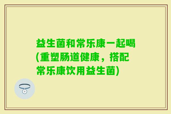 益生菌和常乐康一起喝(重塑肠道健康，搭配常乐康饮用益生菌)