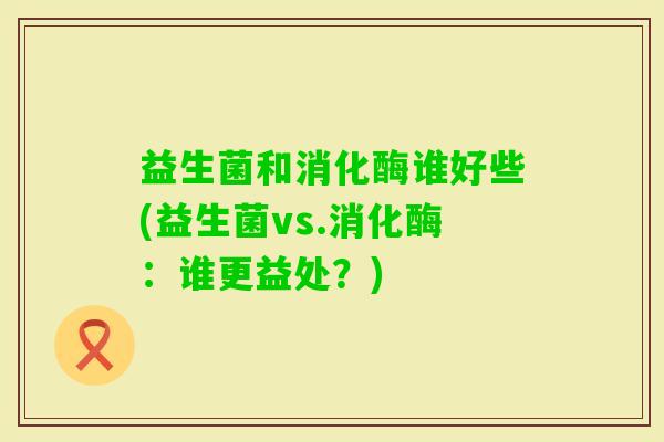 益生菌和消化酶谁好些(益生菌vs.消化酶：谁更益处？)